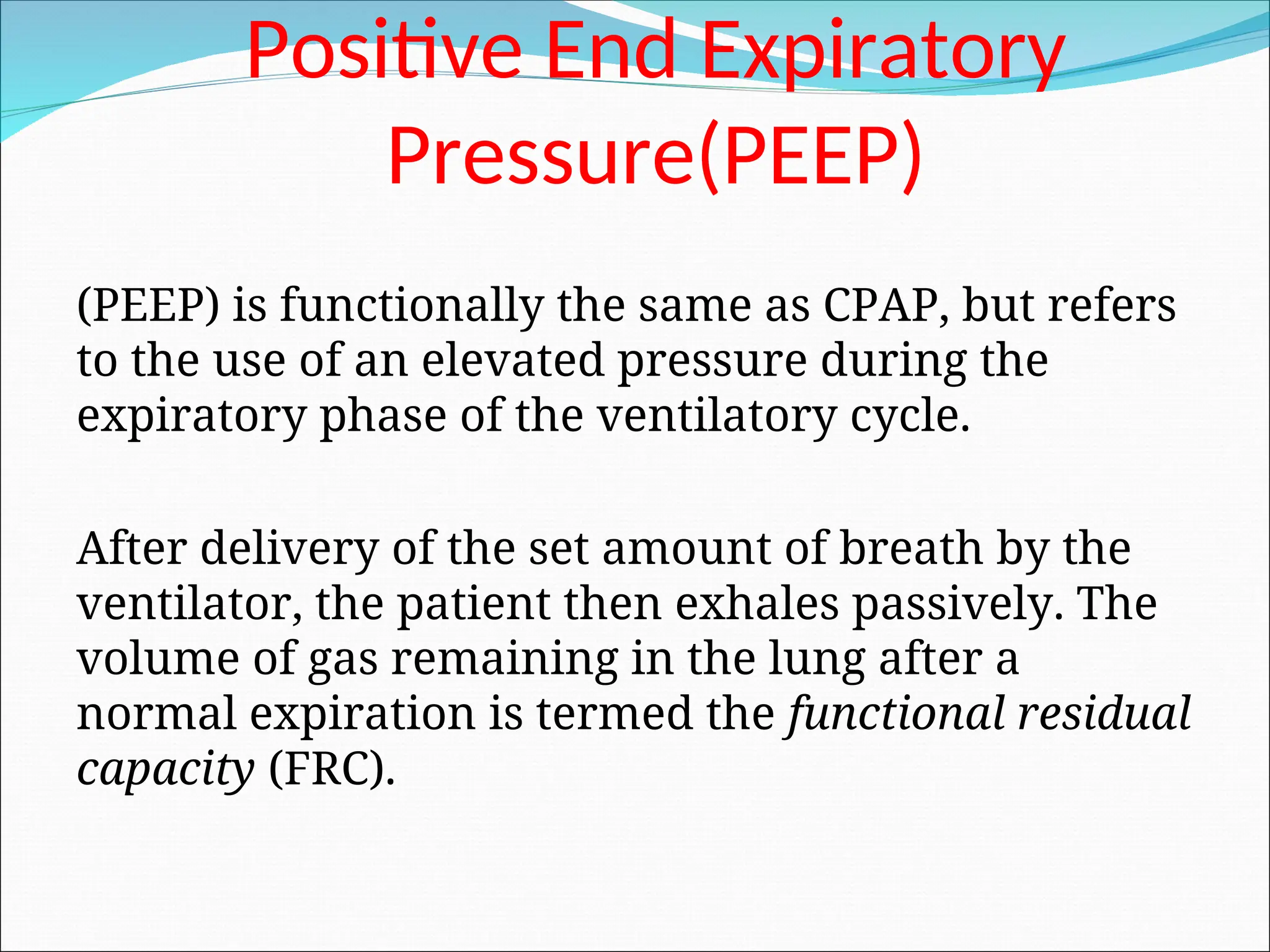 Positive End Expiratory
Pressure(PEEP)
(PEEP) is functionally the same as CPAP, but refers
to the use of an elevated pressure during the
expiratory phase of the ventilatory cycle.
After delivery of the set amount of breath by the
ventilator, the patient then exhales passively. The
volume of gas remaining in the lung after a
normal expiration is termed the functional residual
capacity (FRC).
 