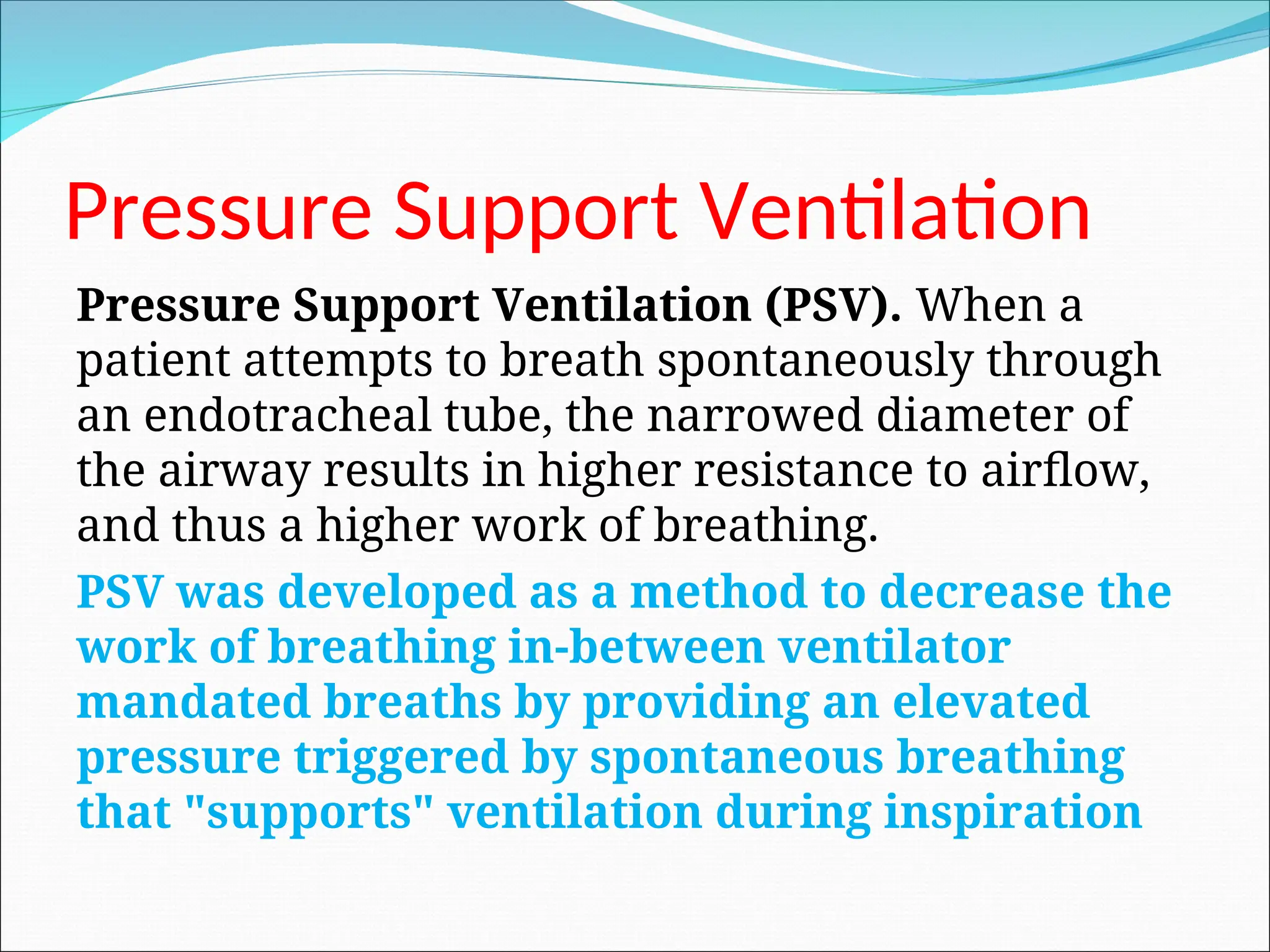 Pressure Support Ventilation
Pressure Support Ventilation (PSV). When a
patient attempts to breath spontaneously through
an endotracheal tube, the narrowed diameter of
the airway results in higher resistance to airflow,
and thus a higher work of breathing.
PSV was developed as a method to decrease the
work of breathing in-between ventilator
mandated breaths by providing an elevated
pressure triggered by spontaneous breathing
that "supports" ventilation during inspiration
 