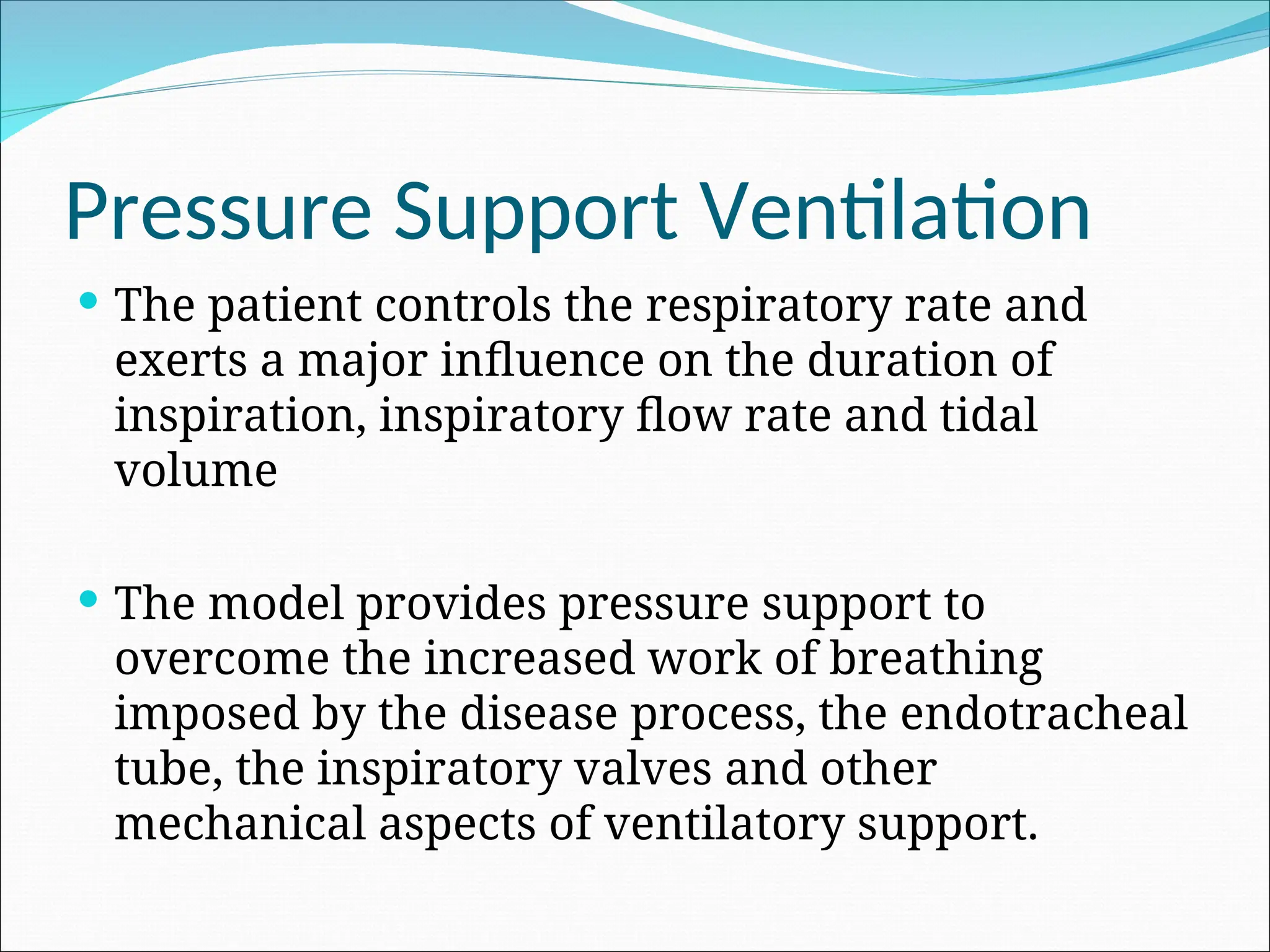 Pressure Support Ventilation
 The patient controls the respiratory rate and
exerts a major influence on the duration of
inspiration, inspiratory flow rate and tidal
volume
 The model provides pressure support to
overcome the increased work of breathing
imposed by the disease process, the endotracheal
tube, the inspiratory valves and other
mechanical aspects of ventilatory support.
 