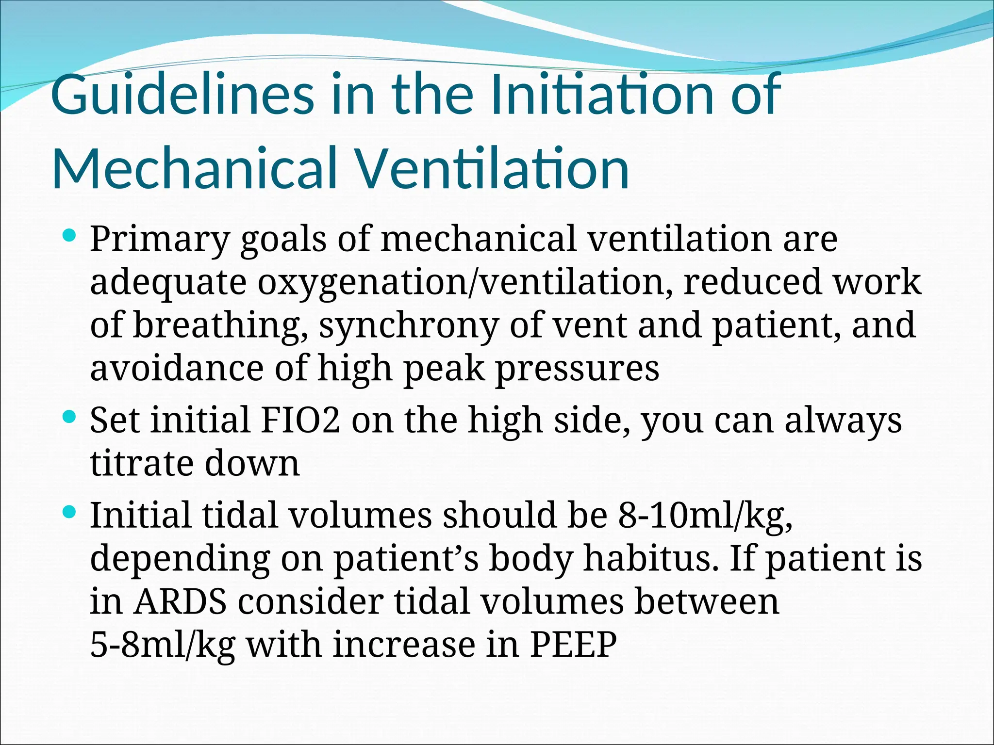 Guidelines in the Initiation of
Mechanical Ventilation
 Primary goals of mechanical ventilation are
adequate oxygenation/ventilation, reduced work
of breathing, synchrony of vent and patient, and
avoidance of high peak pressures
 Set initial FIO2 on the high side, you can always
titrate down
 Initial tidal volumes should be 8-10ml/kg,
depending on patient’s body habitus. If patient is
in ARDS consider tidal volumes between
5-8ml/kg with increase in PEEP
 