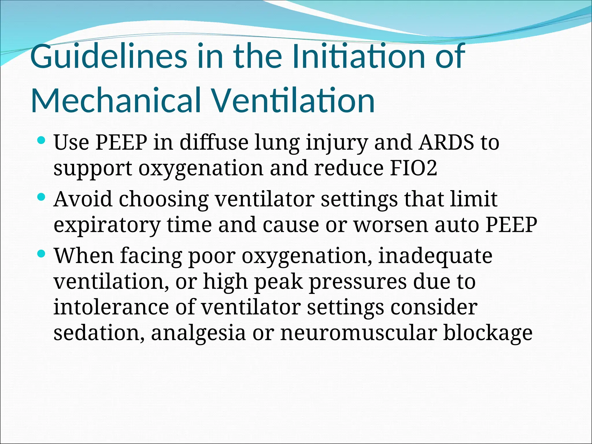 Guidelines in the Initiation of
Mechanical Ventilation
 Use PEEP in diffuse lung injury and ARDS to
support oxygenation and reduce FIO2
 Avoid choosing ventilator settings that limit
expiratory time and cause or worsen auto PEEP
 When facing poor oxygenation, inadequate
ventilation, or high peak pressures due to
intolerance of ventilator settings consider
sedation, analgesia or neuromuscular blockage
 