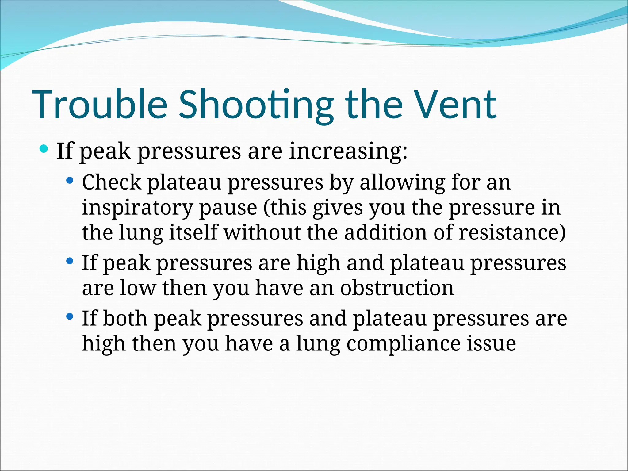 Trouble Shooting the Vent
 If peak pressures are increasing:
 Check plateau pressures by allowing for an
inspiratory pause (this gives you the pressure in
the lung itself without the addition of resistance)
 If peak pressures are high and plateau pressures
are low then you have an obstruction
 If both peak pressures and plateau pressures are
high then you have a lung compliance issue
 