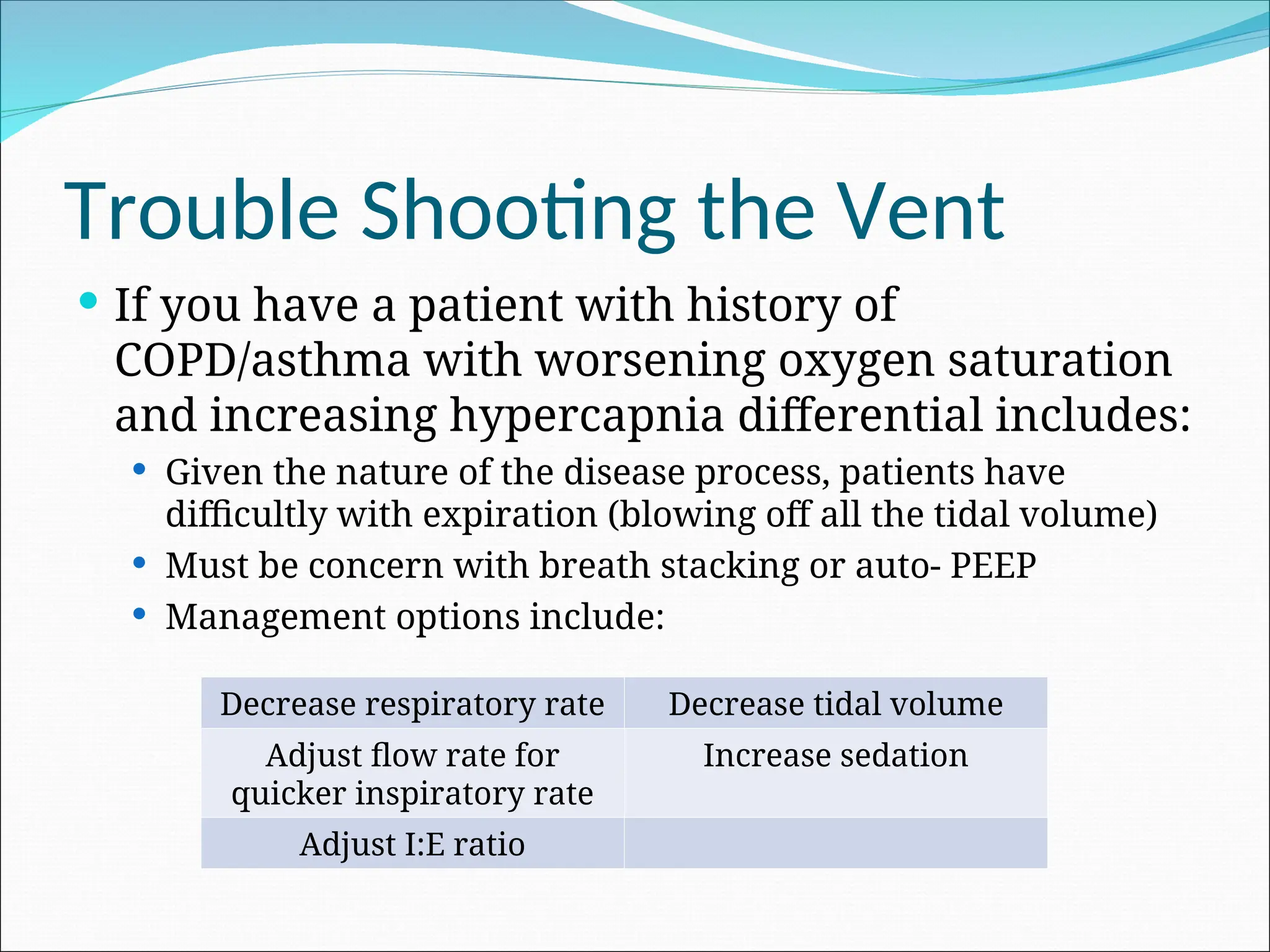 Trouble Shooting the Vent
 If you have a patient with history of
COPD/asthma with worsening oxygen saturation
and increasing hypercapnia differential includes:
 Given the nature of the disease process, patients have
difficultly with expiration (blowing off all the tidal volume)
 Must be concern with breath stacking or auto- PEEP
 Management options include:
Decrease respiratory rate Decrease tidal volume
Adjust flow rate for
quicker inspiratory rate
Increase sedation
Adjust I:E ratio
 