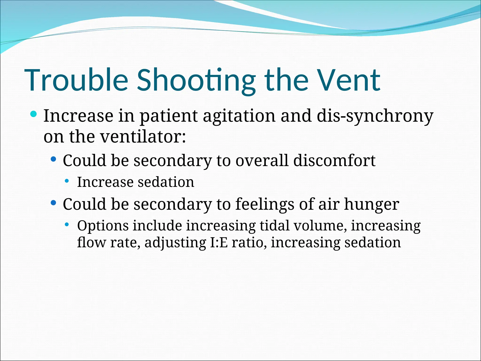 Trouble Shooting the Vent
 Increase in patient agitation and dis-synchrony
on the ventilator:
 Could be secondary to overall discomfort
 Increase sedation
 Could be secondary to feelings of air hunger
 Options include increasing tidal volume, increasing
flow rate, adjusting I:E ratio, increasing sedation
 