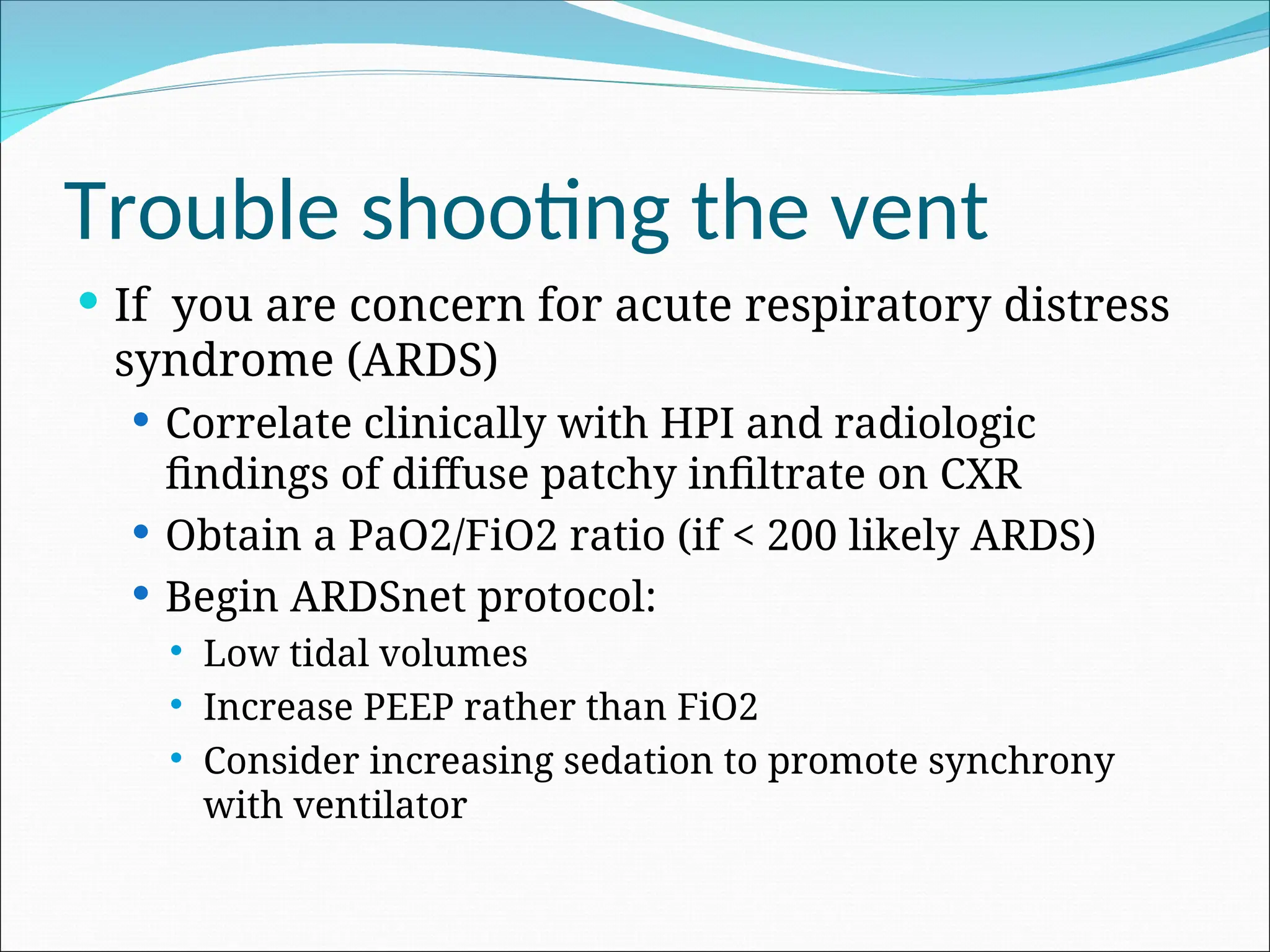 Trouble shooting the vent
 If you are concern for acute respiratory distress
syndrome (ARDS)
 Correlate clinically with HPI and radiologic
findings of diffuse patchy infiltrate on CXR
 Obtain a PaO2/FiO2 ratio (if < 200 likely ARDS)
 Begin ARDSnet protocol:
 Low tidal volumes
 Increase PEEP rather than FiO2
 Consider increasing sedation to promote synchrony
with ventilator
 
