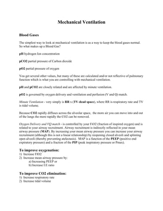 Mechanical Ventilation

Blood Gases

The simplest way to look at mechanical ventilation is as a way to keep the blood gases normal.
So what makes up a Blood Gas?

pH hydrogen Ion concentration

pCO2 partial pressure of Carbon dioxide

pO2 partial pressure of oxygen

You get several other values, but many of these are calculated and/or not reflective of pulmonary
function which is what you are controlling with mechanical ventilation.

pH and pCO2 are closely related and are affected by minute ventilation.

pO2 is governed by oxygen delivery and ventilation and perfusion (V and Q) match.

Minute Ventilation - very simply is RR x (TV-dead space), where RR is respiratory rate and TV
is tidal volume.

Because CO2 rapidly diffuses across the alveolar space, the more air you can move into and out
of the lungs the more rapidly the CO2 can be removed.

Oxygen Delivery and VQ match - is controlled by your FiO2 (fraction of inspired oxygen) and is
related to your airway recruitment. Airway recruitment is indirectly reflected in your mean
airway pressure (MAP). By increasing your mean airway pressure you can increase your airway
recruitment (although this is not a linear relationship) by reopening closed alveoli and splinting
open alveoli (thereby preventing atelectasis). MAP is a function of the PEEP (positive end
expiratory pressure) and a fraction of the PIP (peak inspiratory pressure or Pmax).

To improve oxygenation:
1) Increase FIO2
2) Increase mean airway pressure by:
       a) Increasing PEEP or
       b) Increase I:E ratio

To improve CO2 elimination:
1) Increase respiratory rate
2) Increase tidal volume
 