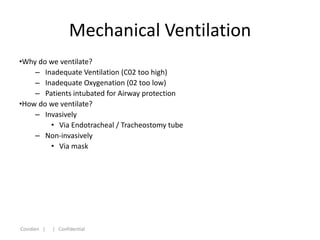 Mechanical Ventilation
•Why do we ventilate?
    – Inadequate Ventilation (C02 too high)
    – Inadequate Oxygenation (02 too low)
    – Patients intubated for Airway protection
•How do we ventilate?
    – Invasively
        • Via Endotracheal / Tracheostomy tube
    – Non-invasively
        • Via mask




Covidien |   | Confidential
 