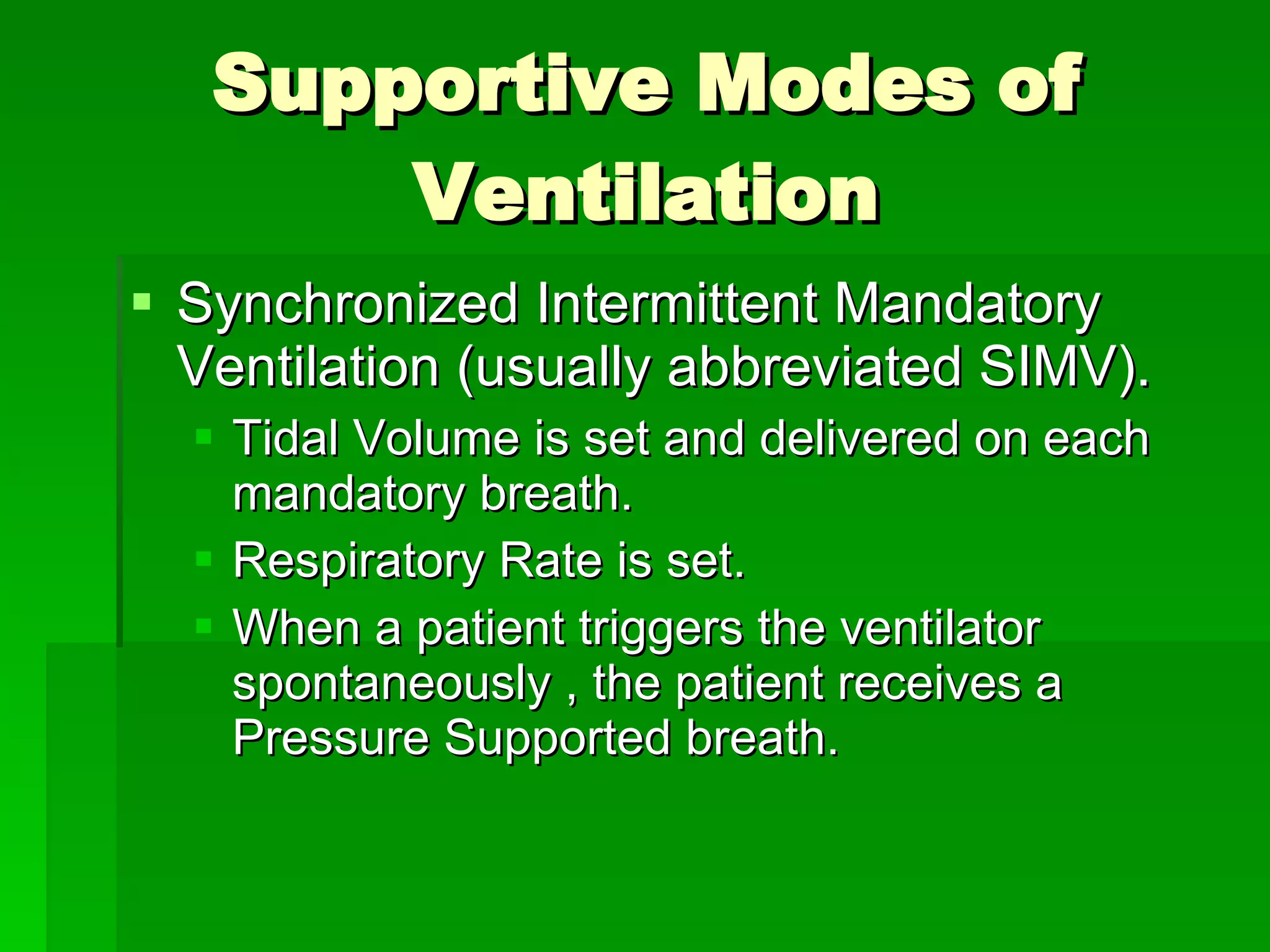 Supportive Modes of Ventilation Synchronized Intermittent Mandatory Ventilation (usually abbreviated SIMV). Tidal Volume is set and delivered on each mandatory breath. Respiratory Rate is set. When a patient triggers the ventilator spontaneously , the patient receives a Pressure Supported breath.  