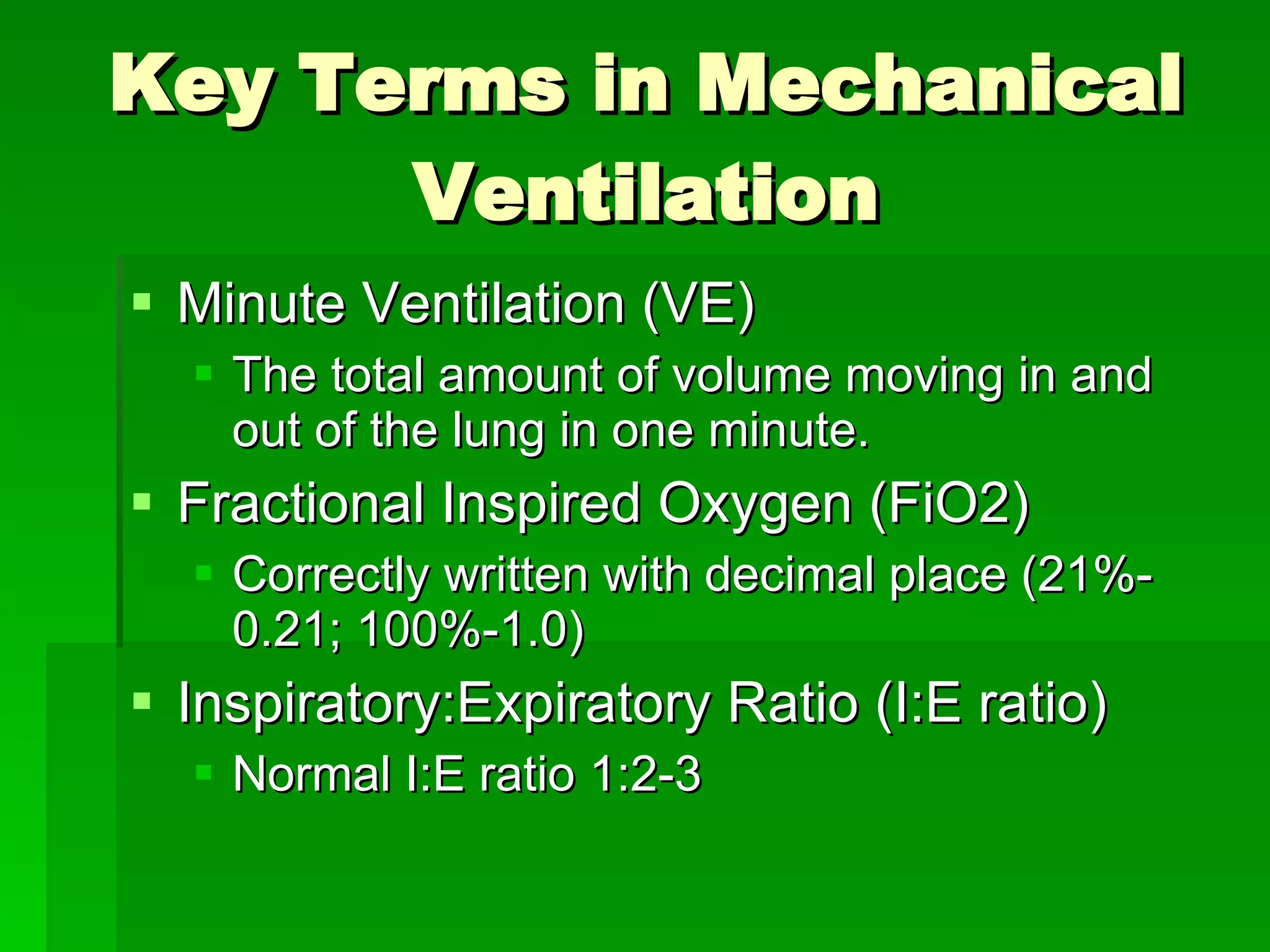 Key Terms in Mechanical Ventilation Minute Ventilation (VE) The total amount of volume moving in and out of the lung in one minute. Fractional Inspired Oxygen (FiO2) Correctly written with decimal place (21%-0.21; 100%-1.0) Inspiratory:Expiratory Ratio (I:E ratio) Normal I:E ratio 1:2-3 