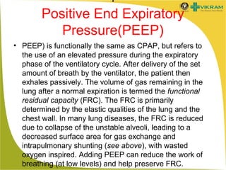 .
Positive End Expiratory
Pressure(PEEP)
• PEEP) is functionally the same as CPAP, but refers to
the use of an elevated pressure during the expiratory
phase of the ventilatory cycle. After delivery of the set
amount of breath by the ventilator, the patient then
exhales passively. The volume of gas remaining in the
lung after a normal expiration is termed the functional
residual capacity (FRC). The FRC is primarily
determined by the elastic qualities of the lung and the
chest wall. In many lung diseases, the FRC is reduced
due to collapse of the unstable alveoli, leading to a
decreased surface area for gas exchange and
intrapulmonary shunting (see above), with wasted
oxygen inspired. Adding PEEP can reduce the work of
breathing (at low levels) and help preserve FRC.

 