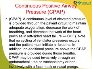 Continuous Positive Airway
Pressure (CPAP)
• (CPAP). A continuous level of elevated pressure
is provided through the patient circuit to maintain
adequate oxygenation, decrease the work of
breathing, and decrease the work of the heart
(such as in left-sided heart failure — CHF). Note
that no cycling of ventilator pressures occurs
and the patient must initiate all breaths. In
addition, no additional pressure above the CPAP
pressure is provided during those breaths.
CPAP may be used invasively through an
endotracheal tube or tracheostomy or noninvasively with a face mask or nasal prongs.

 