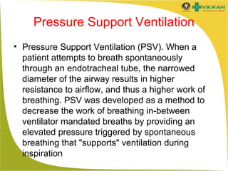 Pressure Support Ventilation
• Pressure Support Ventilation (PSV). When a
patient attempts to breath spontaneously
through an endotracheal tube, the narrowed
diameter of the airway results in higher
resistance to airflow, and thus a higher work of
breathing. PSV was developed as a method to
decrease the work of breathing in-between
ventilator mandated breaths by providing an
elevated pressure triggered by spontaneous
breathing that "supports" ventilation during
inspiration

 