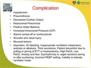 Complication
•
•
•
•
•
•
•
•
•
•

Hypotension
Pneumothorax
Decreased Cardiac Output
Nosocomial Pneumonia
Positive Water Balance
Increased Intracranial Pressure (ICP)
Alarms turned off or nonfunctional
Sinusitis and nasal injury
Mucosal lesions
Aspiration, GI bleeding, Inappropriate ventilation (respiratory
acidosis or alkalosis, Thick secretions, Patient discomfort due to
pulling or jarring of ETT or tracheostomy, High PaO2, Low
PaO2, Anxiety and fear, Dysrhythmias or vagal reactions during
or after suctioning, Incorrect PEEP setting, Inability to tolerate
ventilator mode.

 