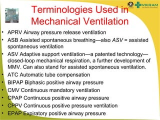 Terminologies Used in
Mechanical Ventilation
• APRV Airway pressure release ventilation
• ASB Assisted spontaneous breathing—also ASV = assisted
spontaneous ventilation
• ASV Adaptive support ventilation—a patented technology—
closed-loop mechanical respiration, a further development of
MMV. Can also stand for assisted spontaneous ventilation.
• ATC Automatic tube compensation
• BIPAP Biphasic positive airway pressure
• CMV Continuous mandatory ventilation
• CPAP Continuous positive airway pressure
• CPPV Continuous positive pressure ventilation
• EPAP Expiratory positive airway pressure

 