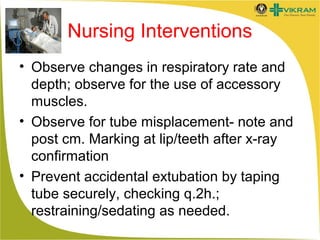Nursing Interventions
• Observe changes in respiratory rate and
depth; observe for the use of accessory
muscles.
• Observe for tube misplacement- note and
post cm. Marking at lip/teeth after x-ray
confirmation
• Prevent accidental extubation by taping
tube securely, checking q.2h.;
restraining/sedating as needed.

 