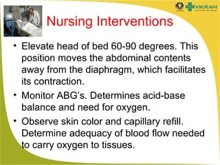 Nursing Interventions
• Elevate head of bed 60-90 degrees. This
position moves the abdominal contents
away from the diaphragm, which facilitates
its contraction.
• Monitor ABG’s. Determines acid-base
balance and need for oxygen.
• Observe skin color and capillary refill.
Determine adequacy of blood flow needed
to carry oxygen to tissues.

 