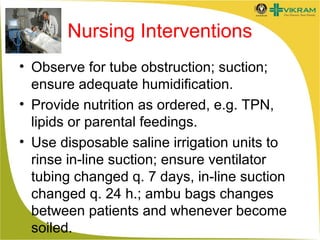 Nursing Interventions
• Observe for tube obstruction; suction;
ensure adequate humidification.
• Provide nutrition as ordered, e.g. TPN,
lipids or parental feedings.
• Use disposable saline irrigation units to
rinse in-line suction; ensure ventilator
tubing changed q. 7 days, in-line suction
changed q. 24 h.; ambu bags changes
between patients and whenever become
soiled.

 