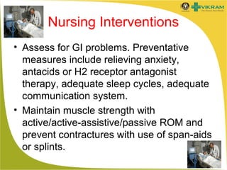Nursing Interventions
• Assess for GI problems. Preventative
measures include relieving anxiety,
antacids or H2 receptor antagonist
therapy, adequate sleep cycles, adequate
communication system.
• Maintain muscle strength with
active/active-assistive/passive ROM and
prevent contractures with use of span-aids
or splints.

 
