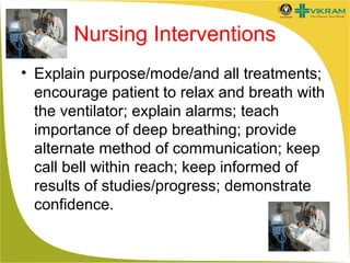 Nursing Interventions
• Explain purpose/mode/and all treatments;
encourage patient to relax and breath with
the ventilator; explain alarms; teach
importance of deep breathing; provide
alternate method of communication; keep
call bell within reach; keep informed of
results of studies/progress; demonstrate
confidence.

 