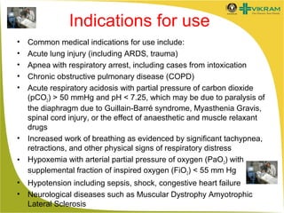 Indications for use
•
•
•
•
•

•
•
•
•

Common medical indications for use include:
Acute lung injury (including ARDS, trauma)
Apnea with respiratory arrest, including cases from intoxication
Chronic obstructive pulmonary disease (COPD)
Acute respiratory acidosis with partial pressure of carbon dioxide
(pCO2) > 50 mmHg and pH < 7.25, which may be due to paralysis of
the diaphragm due to Guillain-Barré syndrome, Myasthenia Gravis,
spinal cord injury, or the effect of anaesthetic and muscle relaxant
drugs
Increased work of breathing as evidenced by significant tachypnea,
retractions, and other physical signs of respiratory distress
Hypoxemia with arterial partial pressure of oxygen (PaO2) with
supplemental fraction of inspired oxygen (FiO2) < 55 mm Hg
Hypotension including sepsis, shock, congestive heart failure
Neurological diseases such as Muscular Dystrophy Amyotrophic
Lateral Sclerosis

 