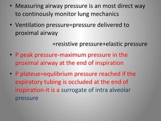 • Measuring airway pressure is an most direct way 
to continously monitor lung mechanics 
• Ventilation pressure=pressure delivered to 
proximal airway 
=resistive pressure+elastic pressure 
• P peak pressure-maximum pressure in the 
proximal airway at the end of inspiration 
• P plateue=equlibrium pressure reached if the 
expiratory tubing is occluded at the end of 
inspiration-it is a surrogate of intra alveolar 
pressure 
 