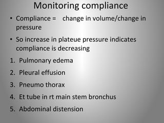Monitoring compliance 
• Compliance = change in volume/change in 
pressure 
• So increase in plateue pressure indicates 
compliance is decreasing 
1. Pulmonary edema 
2. Pleural effusion 
3. Pneumo thorax 
4. Et tube in rt main stem bronchus 
5. Abdominal distension 
 