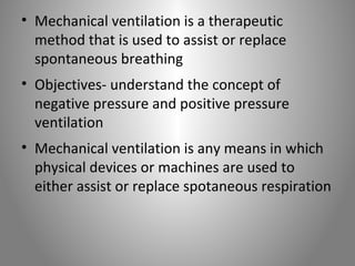 • Mechanical ventilation is a therapeutic 
method that is used to assist or replace 
spontaneous breathing 
• Objectives- understand the concept of 
negative pressure and positive pressure 
ventilation 
• Mechanical ventilation is any means in which 
physical devices or machines are used to 
either assist or replace spotaneous respiration 
 