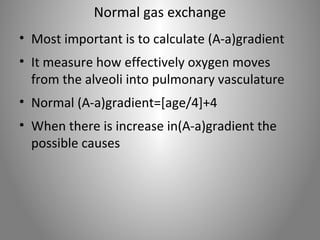 Normal gas exchange 
• Most important is to calculate (A-a)gradient 
• It measure how effectively oxygen moves 
from the alveoli into pulmonary vasculature 
• Normal (A-a)gradient=[age/4]+4 
• When there is increase in(A-a)gradient the 
possible causes 
 