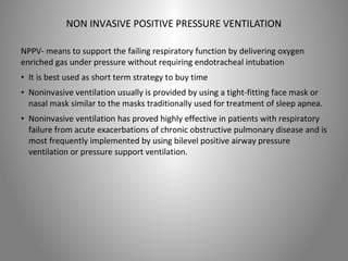 NON INVASIVE POSITIVE PRESSURE VENTILATION 
NPPV- means to support the failing respiratory function by delivering oxygen 
enriched gas under pressure without requiring endotracheal intubation 
• It is best used as short term strategy to buy time 
• Noninvasive ventilation usually is provided by using a tight-fitting face mask or 
nasal mask similar to the masks traditionally used for treatment of sleep apnea. 
• Noninvasive ventilation has proved highly effective in patients with respiratory 
failure from acute exacerbations of chronic obstructive pulmonary disease and is 
most frequently implemented by using bilevel positive airway pressure 
ventilation or pressure support ventilation. 
 