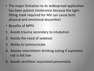 • The major limitation to its widespread application 
has been patient intolerance because the tight-fitting 
mask required for NIV can cause both 
physical and emotional discomfort 
• Benefits of NPPV 
1. Avoids trauma secondary to intubation 
2. Avoids the need of sedation 
3. Ability to communicate 
4. Aloows intermittent drinking eating if aspiration 
risk is felt low 
5. Avoids ventilator associated pneumonia 
 