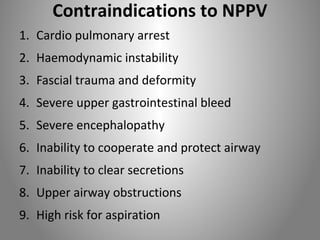 Contraindications to NPPV 
1. Cardio pulmonary arrest 
2. Haemodynamic instability 
3. Fascial trauma and deformity 
4. Severe upper gastrointestinal bleed 
5. Severe encephalopathy 
6. Inability to cooperate and protect airway 
7. Inability to clear secretions 
8. Upper airway obstructions 
9. High risk for aspiration 
 