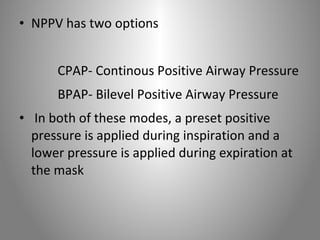 • NPPV has two options 
CPAP- Continous Positive Airway Pressure 
BPAP- Bilevel Positive Airway Pressure 
• In both of these modes, a preset positive 
pressure is applied during inspiration and a 
lower pressure is applied during expiration at 
the mask 
 