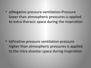 • a)Negative pressure ventilation-Pressure 
lower than atmospheric pressures is applied 
to extra thoracic space during the inspiration 
• b)Positive pressure ventilation-pressure 
higher than atmospheric pressures is applied 
to the intra alveolar space during inspiration 
 