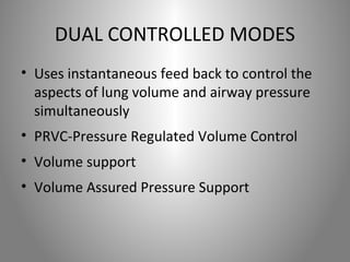 DUAL CONTROLLED MODES 
• Uses instantaneous feed back to control the 
aspects of lung volume and airway pressure 
simultaneously 
• PRVC-Pressure Regulated Volume Control 
• Volume support 
• Volume Assured Pressure Support 
 