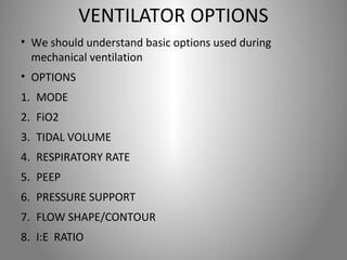 VENTILATOR OPTIONS 
• We should understand basic options used during 
mechanical ventilation 
• OPTIONS 
1. MODE 
2. FiO2 
3. TIDAL VOLUME 
4. RESPIRATORY RATE 
5. PEEP 
6. PRESSURE SUPPORT 
7. FLOW SHAPE/CONTOUR 
8. I:E RATIO 
 