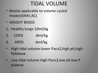 TIDAL VOLUME 
• Mostly applicable to volume cycled 
modes(SIMV,AC) 
• WEIGHT BASED 
1. Healthy lungs-10ml/kg 
2. COPD -8ml/kg 
3. ARDS -6ml/kg 
•. High tidal volume-lower Paco2,high ph,high 
Pplateue 
•. Low tidal volume-high Paco2,low ph,low P 
plateue 
 