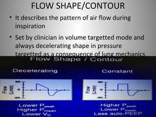 FLOW SHAPE/CONTOUR 
• It describes the pattern of air flow during 
inspiration 
• Set by clinician in volume targetted mode and 
always decelerating shape in pressure 
targetted as a consequence of lung mechanics 
 