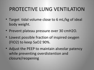 PROTECTIVE LUNG VENTILATION 
• Target tidal volume close to 6 mL/kg of ideal 
body weight. 
• Prevent plateau pressure over 30 cmH2O. 
• Lowest possible fraction of inspired oxygen 
(FIO2) to keep SaO2 90%. 
• Adjust the PEEP to maintain alveolar patency 
while preventing overdistention and 
closure/reopening 
 