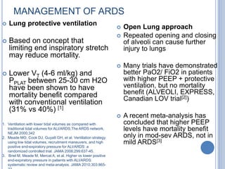 MANAGEMENT OF ARDS
1. Ventilation with lower tidal volumes as compared with
traditional tidal volumes for ALI/ARDS,The ARDS network,
NEJM 2000;342
2. Meade MO, Cook DJ, Guyatt GH, et al. Ventilation strategy
using low tidal volumes, recruitment maneuvers, and high
positive end-expiratory pressure for ALI/ARDS: a
randomized controlled trial. JAMA 2008;299:637-45.
3. Briel M, Meade M, Mercat A, et al. Higher vs lower positive
end-expiratory pressure in patients with ALI/ARDS:
systematic review and meta-analysis. JAMA 2010;303:865-
 Lung protective ventilation
 Based on concept that
limiting end inspiratory stretch
may reduce mortality.
 Lower VT (4-6 ml/kg) and
PPLAT between 25-30 cm H2O
have been shown to have
mortality benefit compared
with conventional ventilation
(31% vs 40%) [1]
 Open Lung approach
 Repeated opening and closing
of alveoli can cause further
injury to lungs
 Many trials have demonstrated
better PaO2/ FiO2 in patients
with higher PEEP + protective
ventilation, but no mortality
benefit (ALVEOLI, EXPRESS,
Canadian LOV trial[2])
 A recent meta-analysis has
concluded that higher PEEP
levels have mortality benefit
only in mod-sev ARDS, not in
mild ARDS[3]
 