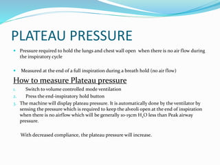 PLATEAU PRESSURE
 Pressure required to hold the lungs and chest wall open when there is no air flow during
the inspiratory cycle
 Measured at the end of a full inspiration during a breath hold (no air flow)
How to measure Plateau pressure
1. Switch to volume controlled mode ventilation
2. Press the end-inspiratory hold button
3. The machine will display plateau pressure. It is automatically done by the ventilator by
sensing the pressure which is required to keep the alveoli open at the end of inspiration
when there is no airflow which will be generally 10-15cm H2O less than Peak airway
pressure.
With decreased compliance, the plateau pressure will increase.
 