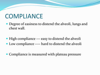COMPLIANCE
 Degree of easiness to distend the alveoli, lungs and
chest wall.
 High compliance --- easy to distend the alveoli
 Low compliance ---- hard to distend the alveoli
 Compliance is measured with plateau pressure
 