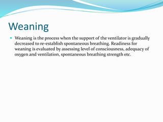 Weaning
 Weaning is the process when the support of the ventilator is gradually
decreased to re-establish spontaneous breathing. Readiness for
weaning is evaluated by assessing level of consciousness, adequacy of
oxygen and ventilation, spontaneous breathing strength etc.
 