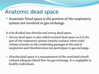 Anatomic dead space
 Anatomic Dead space is the portion of the respiratory
system not involved in gas exchange.
It is be divided into alveolar and airway dead space.
 Airway dead space is also called tracheal dead space as it is the
part of the respiratory system (mainly trachea) where tidal
volume remains in the conducting passages at the end of
inspiration and therefore does not participate in gas exchange.
 Alveolar dead space is a measurement of the ventilated alveoli
without adequate blood flow for gas exchange. It is negligible in
healthy individuals.
 