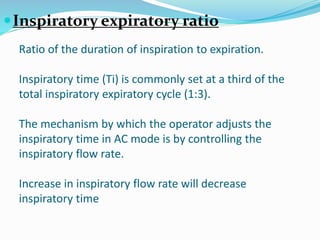 Ratio of the duration of inspiration to expiration.
Inspiratory time (Ti) is commonly set at a third of the
total inspiratory expiratory cycle (1:3).
The mechanism by which the operator adjusts the
inspiratory time in AC mode is by controlling the
inspiratory flow rate.
Increase in inspiratory flow rate will decrease
inspiratory time
Inspiratory expiratory ratio
 