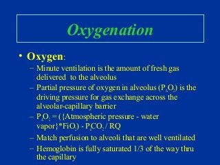Oxygenation
• Oxygen:
– Minute ventilation is the amount of fresh gas
delivered to the alveolus
– Partial pressure of oxygen in alveolus (PAO2) is the
driving pressure for gas exchange across the
alveolar-capillary barrier
– PAO2 = ({Atmospheric pressure - water
vapor}*FiO2) - PaCO2 / RQ
– Match perfusion to alveoli that are well ventilated
– Hemoglobin is fully saturated 1/3 of the way thru
the capillary
 