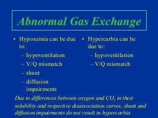 Abnormal Gas Exchange
• Hypoxemia can be due
to:
– hypoventilation
– V/Q mismatch
– shunt
– diffusion
impairments
• Hypercarbia can be
due to:
– hypoventilation
– V/Q mismatch
Due to differences between oxygen and CO2 in their
solubility and respective disassociation curves, shunt and
diffusion impairments do not result in hypercarbia
 