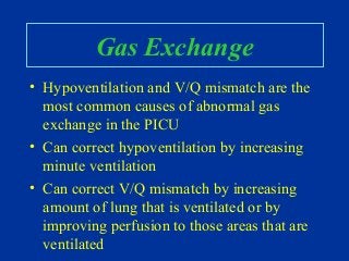 Gas Exchange
• Hypoventilation and V/Q mismatch are the
most common causes of abnormal gas
exchange in the PICU
• Can correct hypoventilation by increasing
minute ventilation
• Can correct V/Q mismatch by increasing
amount of lung that is ventilated or by
improving perfusion to those areas that are
ventilated
 