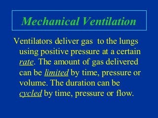 Mechanical Ventilation
Ventilators deliver gas to the lungs
using positive pressure at a certain
rate. The amount of gas delivered
can be limited by time, pressure or
volume. The duration can be
cycled by time, pressure or flow.
 