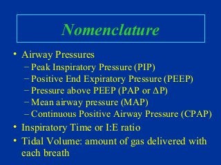 Nomenclature
• Airway Pressures
– Peak Inspiratory Pressure (PIP)
– Positive End Expiratory Pressure (PEEP)
– Pressure above PEEP (PAP or ΔP)
– Mean airway pressure (MAP)
– Continuous Positive Airway Pressure (CPAP)
• Inspiratory Time or I:E ratio
• Tidal Volume: amount of gas delivered with
each breath
 