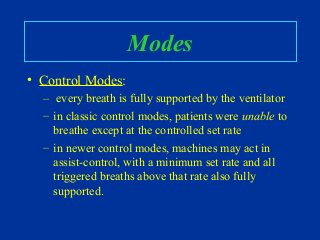 Modes
• Control Modes:
– every breath is fully supported by the ventilator
– in classic control modes, patients were unable to
breathe except at the controlled set rate
– in newer control modes, machines may act in
assist-control, with a minimum set rate and all
triggered breaths above that rate also fully
supported.
 
